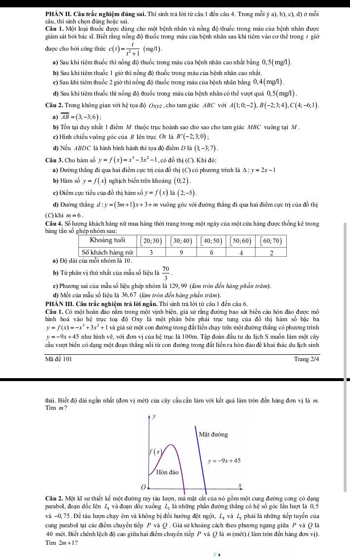 PHÀN II. Câu trắc nghiệm đúng sai. Thí sinh trả lời từ câu 1 đến câu 4. Trong mỗi ý a), b), c), d) ở mỗi
câu, thí sinh chọn đúng hoặc sai
Câu 1. Một loại thuốc được dùng cho một bệnh nhân và nồng độ thuốc trong máu của bệnh nhân được
giám sát bởi bác sĩ. Biết rằng nồng độ thuốc trong máu của bệnh nhân sau khi tiêm vào cơ thể trong 7 giờ
được cho bởi công thức c(t)= t/t^2+1 (mg/l).
a) Sau khi tiêm thuốc thì nồng độ thuốc trong máu của bệnh nhân cao nhất bằng 0,5(mg/l).
b) Sau khi tiêm thuốc 1 giờ thì nồng độ thuốc trong máu của bệnh nhân cao nhất.
c) Sau khi tiêm thuốc 2 giờ thì nổng độ thuốc trong máu của bệnh nhân bằng 0,4(mg/l).
d) Sau khi tiêm thuốc thì nồng độ thuốc trong máu của bệnh nhân có thể vượt quá 0,5(mg/l) .
Câu 2. Trong không gian với hệ tọa độ Oxyz , cho tam giác ABC với A(1;0;-2),B(-2;3;4),C(4;-6;1).
a) overline AB=(3;-3;6);
b) Tổn tại duy nhất 1 điểm M thuộc trục hoành sao cho sao cho tam giác MBC vuông tại M .
c) Hình chiếu vuông góc của B lên trục Ox là B'(-2;3;0);
d) Nếu ABDC là hình bình hành thì tọa độ điểm D là (1;-3;7).
Câu 3. Cho hàm số y=f(x)=x^3-3x^2-1 , có đồ thị (C). Khi đó:
a) Đường thắng đi qua hai điểm cực trị của đồ thị (C) có phương trình là △ :y=2x-1
b) Hàm số y=f(x) nghịch biến trên khoảng (0;2).
c) Điểm cực tiểu của đồ thị hàm số y=f(x)la(2;-5).
d) Đường thắng d:y=(3m+1)x+3+m vuông góc với đường thăng đi qua hai điểm cực trị của đồ thị
(C)khi m=6.
Câu 4, Số lượng khách hàng nữ mua hàng thời trang trong một ngày của một cửa hàng được thống kê trong
bảng t g
a) 
b) Tứ phân vị thứ nhất của mẫu số liệu là  70/3 .
c) Phương sai của mẫu số liệu ghép nhóm là 129, 99 (làm tròn đến hàng phần trăm)
d) Mốt của mẫu số liệu là 36,67 (làm tròn đến hàng phần trăm).
PHẢN III. Câu trắc nghiệm trả lời ngắn. Thí sinh trả lời từ câu 1 đến câu 6.
Câu 1. Có một hoàn đảo nằm trong một vịnh biên, giả sử rằng đường bao sát biển cảu hòn đảo được mô
hình hoá vào hệ trục toạ độ Oxy là một phản bên phải trục tung của đồ thị hàm số bậc ba
y=f(x)=-x^3+3x^2+1 và giả sử một con đường trong đất liền chạy trên một đường thắng có phương trình
y=-9x+45 như hình vẽ, với đơn vị của hệ trục là 100m. Tập đoàn đầu tư du lịch S muốn làm một cây
cầu vượt biển có dạng một đoạn thắng nối từ con đường trong đất liền ra hòn đảo đề khai thác du lịch sinh
Mã đề 101 Trang 2/4
thái. Biết độ dài ngắn nhất (đơn vị mét) của cây cầu cần làm với kết quả làm tròn đến hàng đơn vị là m.
Tim m?
Câu 2. Một kĩ sư thiết kế một đường ray tàu lượn, mả mặt cắt của nó gồm một cung đường cong có dạng
parabol, đoạn dốc lên L_1 và đoạn dốc xuống L_2 là những phần đường thăng có hệ số góc lần lượt là 0,5
và −0, 75. Đề tàu lượn chạy êm và không bị đổi hướng đột ngột, Lị và Lị phải là những tiếp tuyển của
cung parabol tại các điểm chuyên tiếp P và Q . Giả sử khoảng cách theo phương ngang giữa P và Q là
40 mét. Biết chênh lệch độ cao giữa hai điểm chuyển tiếp P và Q là m (mét).( làm tròn đến hàng đơn vị).
Tìm 2m+1