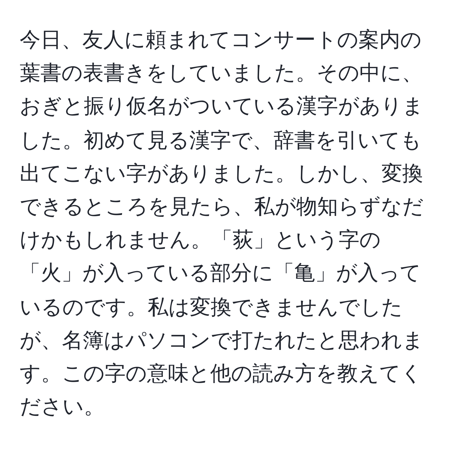 今日、友人に頼まれてコンサートの案内の葉書の表書きをしていました。その中に、おぎと振り仮名がついている漢字がありました。初めて見る漢字で、辞書を引いても出てこない字がありました。しかし、変換できるところを見たら、私が物知らずなだけかもしれません。「荻」という字の「火」が入っている部分に「亀」が入っているのです。私は変換できませんでしたが、名簿はパソコンで打たれたと思われます。この字の意味と他の読み方を教えてください。