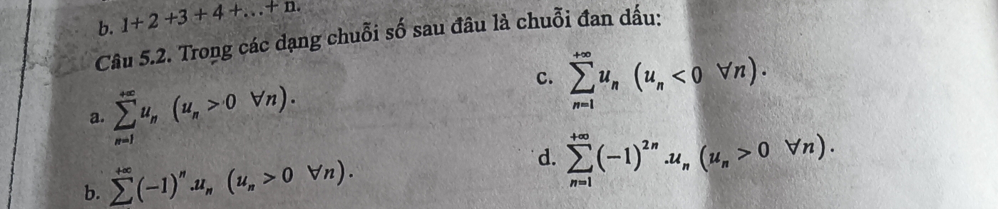 b. 1+2+3+4+...+n. 
Câu 5.2. Trong các dạng chuỗi số sau đâu là chuỗi đan dấu:
a. sumlimits _(n=1)^(+∈fty)u_n(u_n>0forall n).
C. sumlimits _(n=1)^(+∈fty)u_n(u_n<0forall n).
b. sumlimits^(+∈fty)(-1)^n.u_n(u_n>0forall n).
d. sumlimits _(n=1)^(+∈fty)(-1)^2n.u_n(u_n>0forall n).