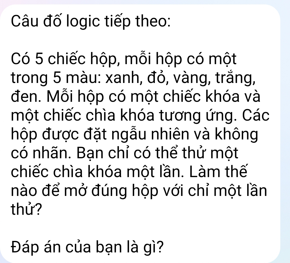 Câu đố logic tiếp theo: 
Có 5 chiếc hộp, mỗi hộp có một 
trong 5 màu: xanh, đỏ, vàng, trắng, 
đen. Mỗi hộp có một chiếc khóa và 
một chiếc chìa khóa tương ứng. Các 
hộp được đặt ngẫu nhiên và không 
có nhãn. Bạn chỉ có thể thử một 
chiếc chìa khóa một lần. Làm thế 
nào để mở đúng hộp với chỉ một lần 
thử? 
Đáp án của bạn là gì?