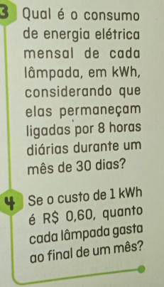 Qual é o consumo 
de energia elétrica 
mensal de cada 
lâmpada, em kWh, 
considerando que 
elas permaneçam 
ligadas por 8 horas 
diárias durante um 
mês de 30 dias? 
4 Se o custo de 1 kWh
é R$ 0,60, quanto 
cada lâmpada gasta 
ao final de um mês?