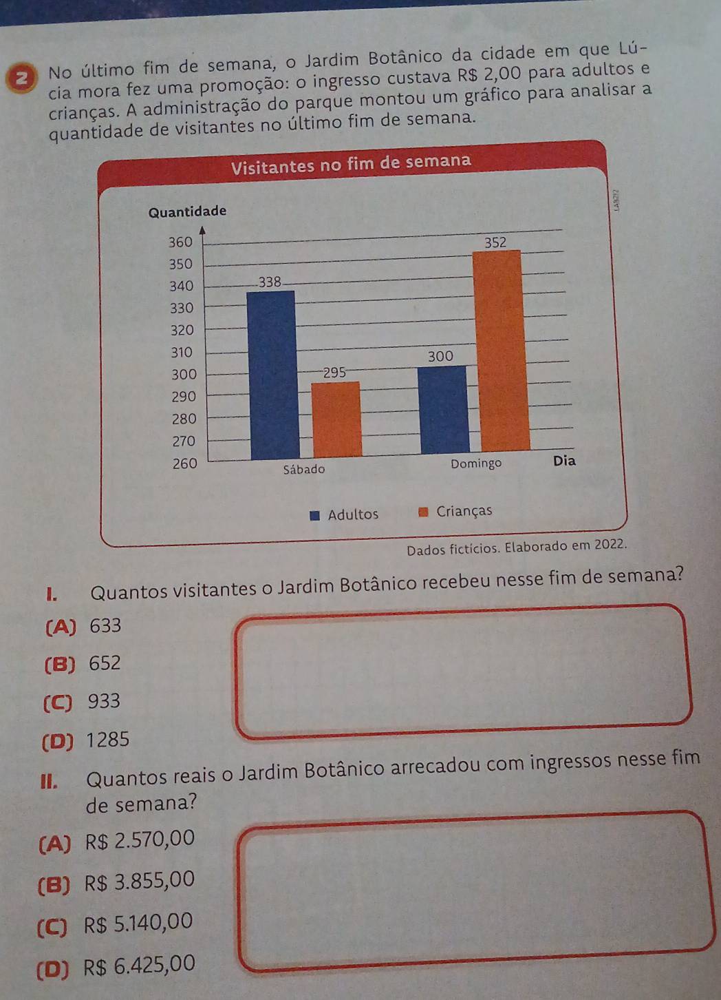 No último fim de semana, o Jardim Botânico da cidade em que Lú-
cia mora fez uma promoção: o ingresso custava R$ 2,00 para adultos e
crianças. A administração do parque montou um gráfico para analisar a
quantidade de visitantes no último fim de semana.
Dados fictícios. Elaborado
Quantos visitantes o Jardim Botânico recebeu nesse fim de semana?
(A) 633
(B) 652
(C) 933
(D) 1285
Quantos reais o Jardim Botânico arrecadou com ingressos nesse fim
de semana?
(A) R$ 2.570,00
(B) R$ 3.855,00
(C) R$ 5.140,00
(D) R$ 6.425,00