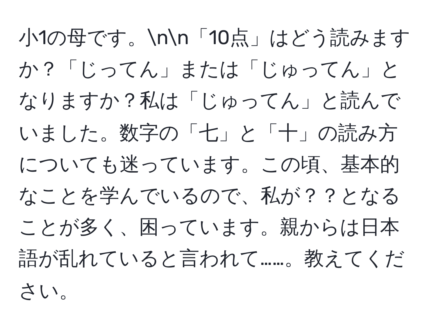 小1の母です。nn「10点」はどう読みますか？「じってん」または「じゅってん」となりますか？私は「じゅってん」と読んでいました。数字の「七」と「十」の読み方についても迷っています。この頃、基本的なことを学んでいるので、私が？？となることが多く、困っています。親からは日本語が乱れていると言われて……。教えてください。