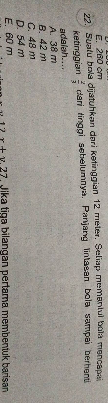 E. 260 cm
22. Suatu bola dijatuhkan dari ketinggian 12 meter. Setiap memantul bola mencapai
ketinggian  2/3  dari tinggi sebelumnya. Panjang lintasan bola sampai berhenti
adalah....
A. 38 m
B. 42 m
C. 48 m
D. 54 m
E. 60 m
1 y x+y.27. Jika tiga bilangan pertama membentuk barisan