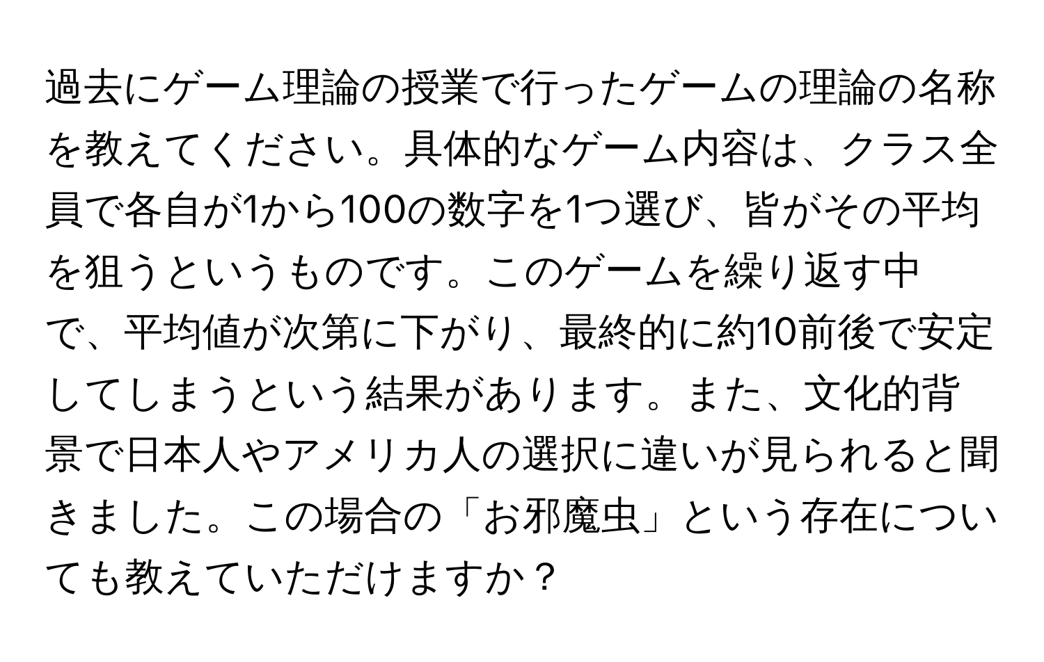 過去にゲーム理論の授業で行ったゲームの理論の名称を教えてください。具体的なゲーム内容は、クラス全員で各自が1から100の数字を1つ選び、皆がその平均を狙うというものです。このゲームを繰り返す中で、平均値が次第に下がり、最終的に約10前後で安定してしまうという結果があります。また、文化的背景で日本人やアメリカ人の選択に違いが見られると聞きました。この場合の「お邪魔虫」という存在についても教えていただけますか？