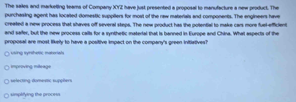 The sales and marketing teams of Company XYZ have just presented a proposal to manufacture a new product. The
purchasing agent has located domestic suppliers for most of the raw materials and components. The engineers have
created a new process that shaves off several steps. The new product has the potential to make cars more fuel-efficient
and safer, but the new process calls for a synthetic material that is banned in Europe and China. What aspects of the
proposal are most likely to have a positive impact on the company's green initiatives?
using synthetic materials
improving mileage
selecting domestic suppliers
simplifying the process