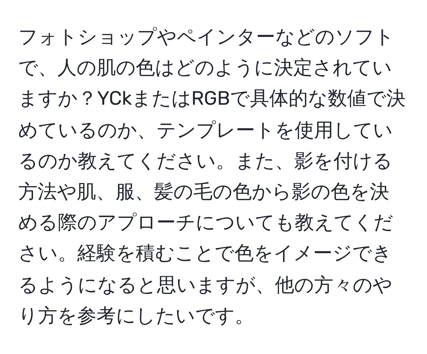 フォトショップやペインターなどのソフトで、人の肌の色はどのように決定されていますか？YCkまたはRGBで具体的な数値で決めているのか、テンプレートを使用しているのか教えてください。また、影を付ける方法や肌、服、髪の毛の色から影の色を決める際のアプローチについても教えてください。経験を積むことで色をイメージできるようになると思いますが、他の方々のやり方を参考にしたいです。