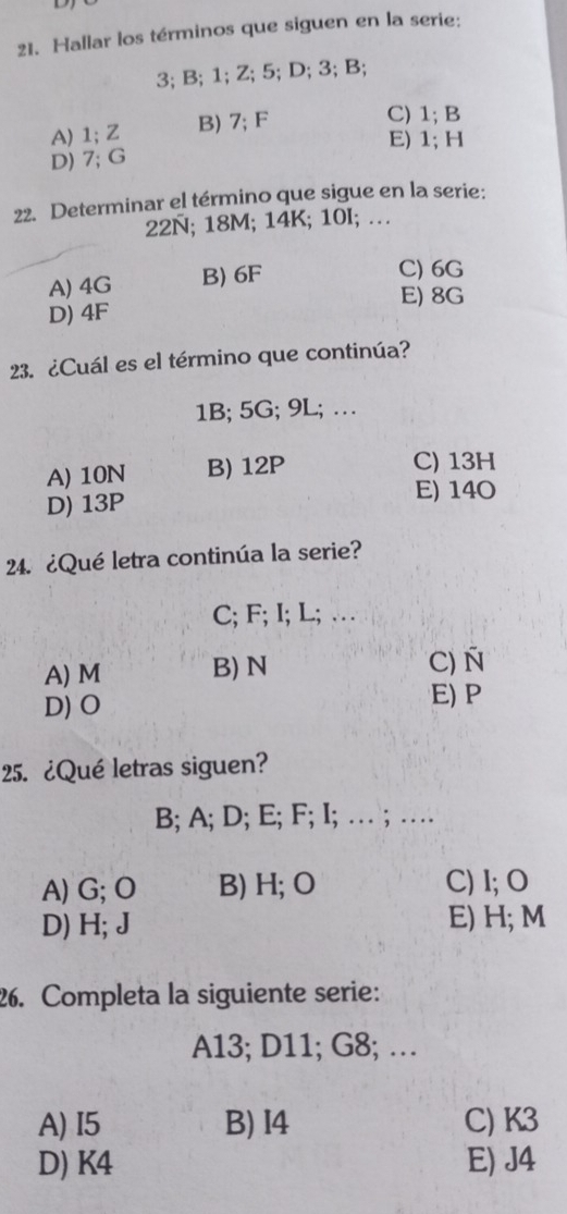 Hallar los términos que siguen en la serie:
3; B; 1; Z; 5; D; 3; B;
A) 1; Z B) 7; F
C) 1; B
E) 1; H
D) 7; G
22. Determinar el término que sigue en la serie:
22Ñ; 18M; 14K; 10I; …
A) 4G B) 6F
C) 6G
E) 8G
D) 4F
23. ¿Cuál es el término que continúa?
1B; 5G; 9L; …
A) 10N B) 12P
C) 13H
D) 13P
E) 14O
24. ¿Qué letra continúa la serie?
C; F; I; L; …
A) M B) N C) Ñ
D) O
E) P
25. ¿Qué letras siguen?
B; A; D; E; F; I; … ; …
A) G; O B) H; O C) I; O
D) H; J E) H; M
26. Completa la siguiente serie:
A13; D11; G8; …
A) I5 B) I4 C) K3
D) K4 E) J4