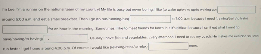 I'm Lee. I'm a runner on the national team of my country! My life is busy but never boring. I like (to wake up/wake up/to waking up) □ 
around 6:00 a.m. and eat a small breakfast. Then I go (to run/running/run) □ at 7:00 , a.m. because I need (training/train/to train) 
□ for an hour in the morning. Sometimes I like to meet friends for lunch, but it's difficult because I can't eat what I want (to 
have/having/to having) □ ()^□  Usually I have fish and vegetables. Every afternoon, I need to see my coach. He makes me exercise so I can 
run faster. I get home around 4:00 p.m. Of course I would like (relaxing/relax/to relax) □ more.