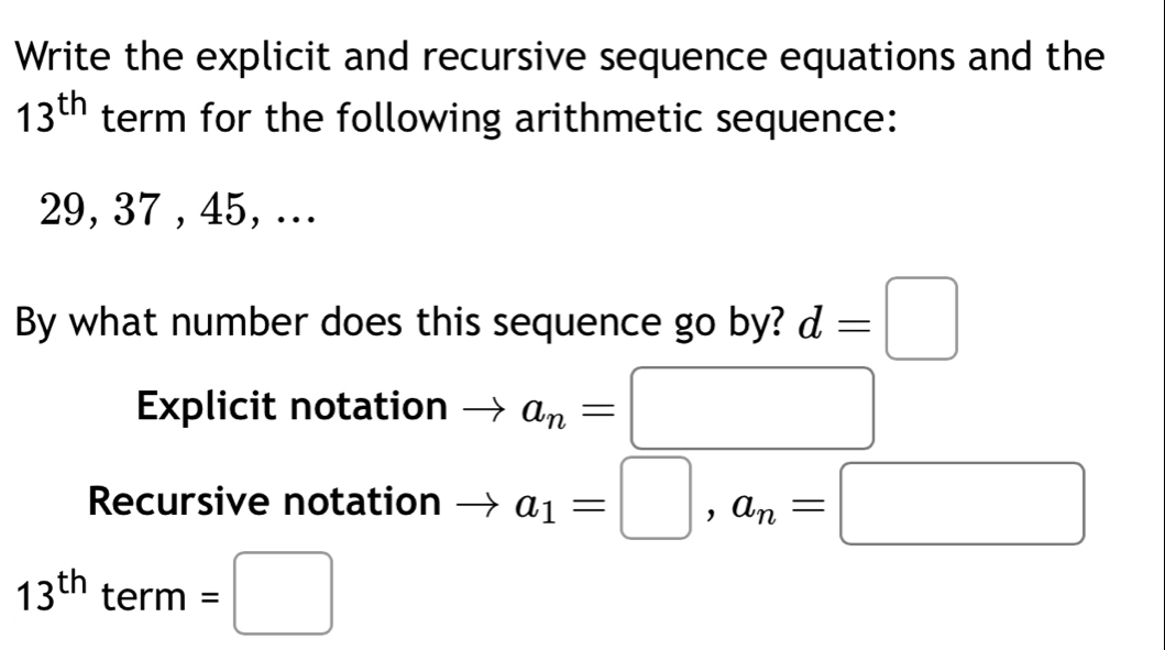 Write the explicit and recursive sequence equations and the
13^(th) term for the following arithmetic sequence:
29, 37 , 45, ... 
By what number does this sequence go by? d=□
Explicit notation a_n=□
Recursive notation a_1=□ , a_n=□
13^(th) 1 erm =□