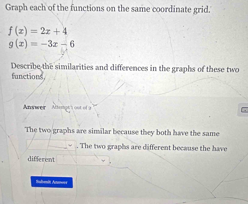 Graph each of the functions on the same coordinate grid.
f(x)=2x+4
g(x)=-3x-6
Describe the similarities and differences in the graphs of these two
functions
Answer Attempt 1 out of 2
The two graphs are similar because they both have the same. The two graphs are different because the have
different
Submit Answer