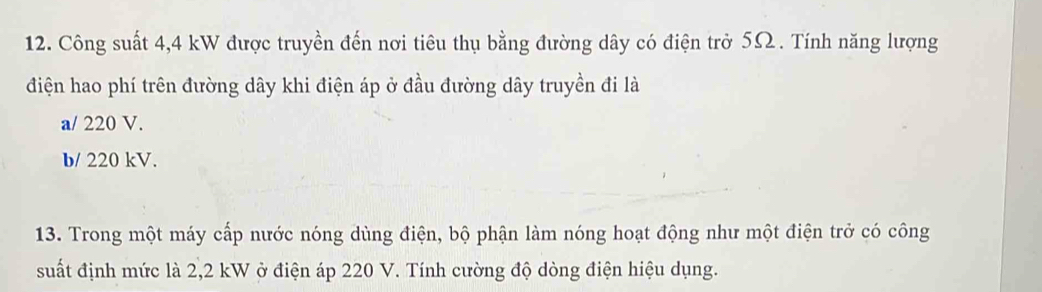 Công suất 4,4 kW được truyền đến nơi tiêu thụ bằng đường dây có điện trở 5Ω. Tính năng lượng
điện hao phí trên đường dây khi điện áp ở đầu đường dây truyền đi là
a/ 220 V.
b/ 220 kV.
13. Trong một máy cấp nước nóng dùng điện, bộ phận làm nóng hoạt động như một điện trở có công
suất định mức là 2,2 kW ở điện áp 220 V. Tính cường độ dòng điện hiệu dụng.