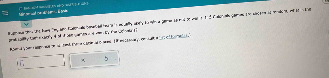 ) RANDOM VARIABLES AND DISTRIBUTIONS 
Binomial problems: Basic 
Suppose that the New England Colonials baseball team is equally likely to win a game as not to win it. If 5 Colonials games are chosen at random, what is the 
probability that exactly 4 of those games are won by the Colonials? 
Round your response to at least three decimal places. (If necessary, consult a list of formulas.)