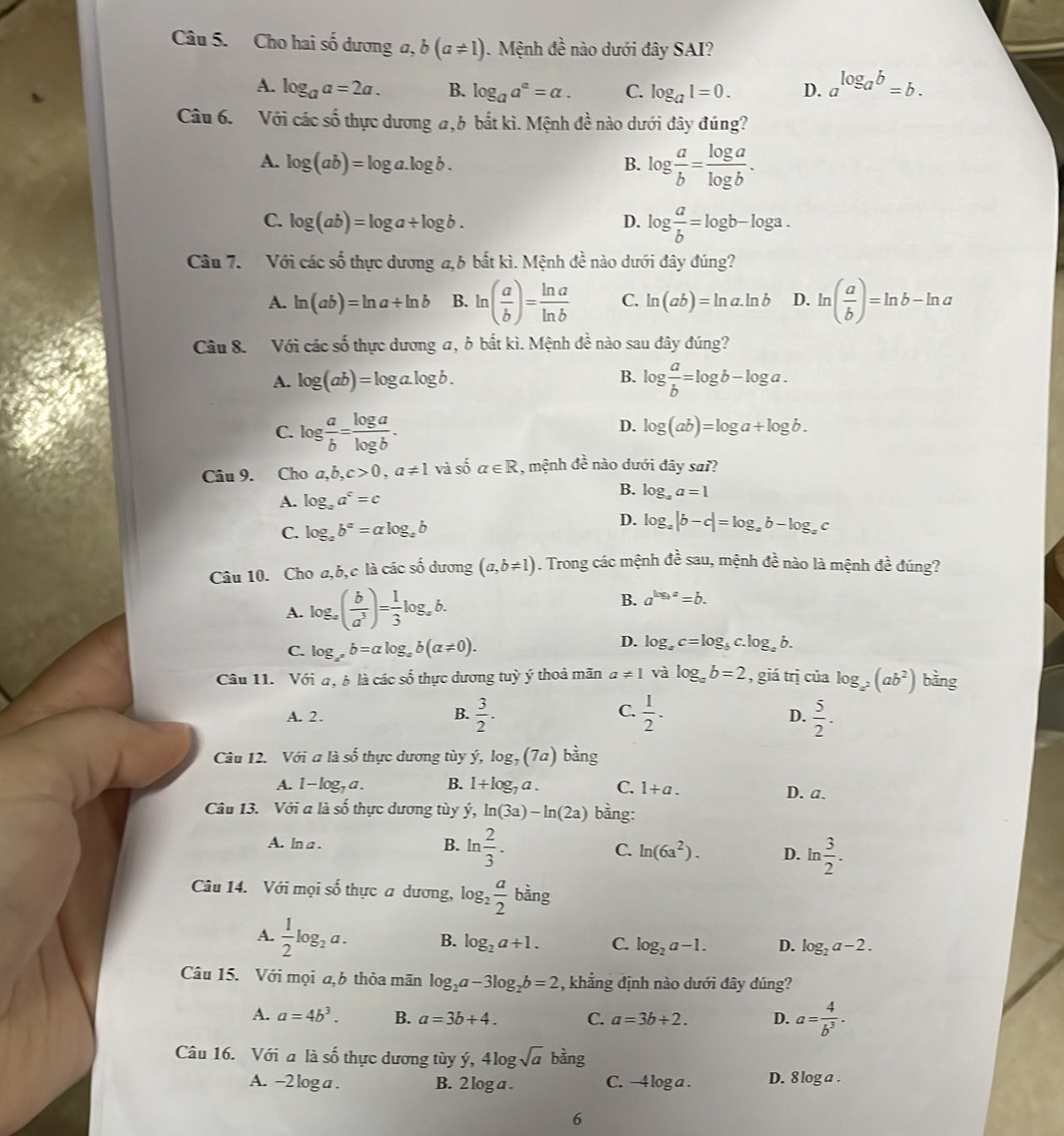 Cho hai số dương a, b(a!= 1). Mệnh đề nào dưới đây SAI?
A. log _aa=2a. B. log _aa^a=alpha . C. log _a1=0. D. a^(log _a)b=b.
Câu 6. Với các số thực dương a, 6 bắt kì. Mệnh đề nào dưới đây đúng?
A. log (ab)=log a.log b. B. log  a/b = log a/log b .
C. log (ab)=log a/ log b. D. log  a/b =log b-log a.
Câu 7. Với các :shat O 6 thực dương a,6 bất kì. Mệnh đề nào dưới đây đúng?
A. ln (ab)=ln a+ln b B. ln ( a/b )= ln a/ln b  C. ln (ab)=ln a.ln b D. ln ( a/b )=ln b-ln a
Câu 8. Với các số thực dương a, ở bắt kì. Mệnh đề nào sau đây đúng?
B.
A. log (ab)=log a.log b. log  a/b =log b-log a.
C. log  a/b = log a/log b .
D. log (ab)=log a+log b.
Câu 9. Cho a,b,c>0,a!= 1 và số alpha ∈ R , mệnh đề nào dưới đây sai?
A. log _aa^c=c
B. log _aa=1
D.
C. log _ab^a=alog _ab log _a|b-c|=log _ab-log _ac
Câu 10. Cho a,b,c là các số dương (a,b!= 1). Trong các mệnh dhat es sau, mệnh đề nào là mệnh đề đúng?
A. log _a( b/a^3 )= 1/3 log _ab. B. a^(log a)=b.
C. log _x^2b=alpha log _ab(alpha != 0).
D. log _ac=log _bc.log _ab.
Câu 11. Với a, b là các số thực dương tuỳ ý thoả mãn a!= 1 và log _ab=2 , giá trị của log _a^2(ab^2) bằng
A. 2.
C.
B.  3/2 .  1/2 .  5/2 .
D.
Câu 12. Với a là số thực dương tùy ý, log _7(7a) bàng
A. 1-log _7a. B. 1+log _7a. C. 1+a. D. a.
Câu 13. Với a là số thực dương tùy ý, ln (3a)-ln (2a) bằng:
A. ln a .
B. ln  2/3 .
C. ln (6a^2). D. ln  3/2 .
Câu 14. Với mọi số thực a dương, log _2 a/2  bàng
A.  1/2 log _2a. B. log _2a+1. C. log _2a-1. D. log _2a-2.
Câu 15. Với mọi a,b thỏa mãn log _2a-3log _2b=2 , khẳng định nào dưới đây dúng?
A. a=4b^3. B. a=3b+4. C. a=3b/ 2. D. a= 4/b^3 .
Câu 16. Với a là số thực dương tùy ý, 4lo gsqrt(a) n30 1g 
A. -2 log a . B. 2 loga . C. -4 log a . D. 8 log a .
6