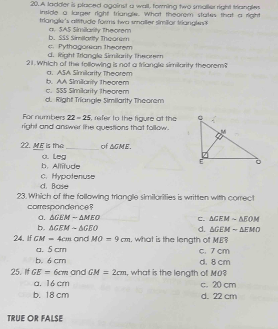 A ladder is placed against a wall, forming two smaller right triangles
inside a larger right triangle. What theorem states that a right
triangle's altitude forms two smaller similar triangles?
a. SAS Similarity Theorem
b. SSS Similarity Theorem
c. Pythagorean Theorem
d. Right Triangle Similarity Theorem
21.Which of the following is not a triangle similarity theorem?
a. ASA Similarity Theorem
b. AA Similarity Theorem
c. SSS Similarity Theorem
d. Right Triangle Similarity Theorem
For numbers 22-25 , refer to the figure at the 
right and answer the questions that follow.
22. ME is the _of △ GME.
a. Leg
b. Altitude
c. Hypotenuse
d. Base
23. Which of the following triangle similarities is written with correct
correspondence?
a. △ GEMsim △ MEO C. △ GEMsim △ EOM
b. △ GEMsim △ GEO d. △ GEMsim △ EMO
24. If GM=4cm and MO=9cm , what is the length of ME?
a. 5 cm c. 7 cm
b. 6 cm d. 8 cm
25. If GE=6cm and GM=2cm , what is the length of M0?
a. 16 cm c. 20 cm
b. 18 cm d. 22 cm
TRUE OR FALSE