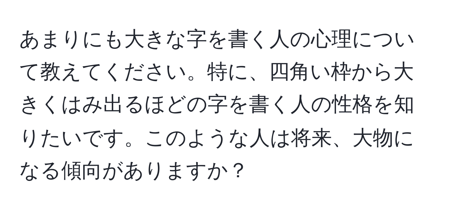 あまりにも大きな字を書く人の心理について教えてください。特に、四角い枠から大きくはみ出るほどの字を書く人の性格を知りたいです。このような人は将来、大物になる傾向がありますか？