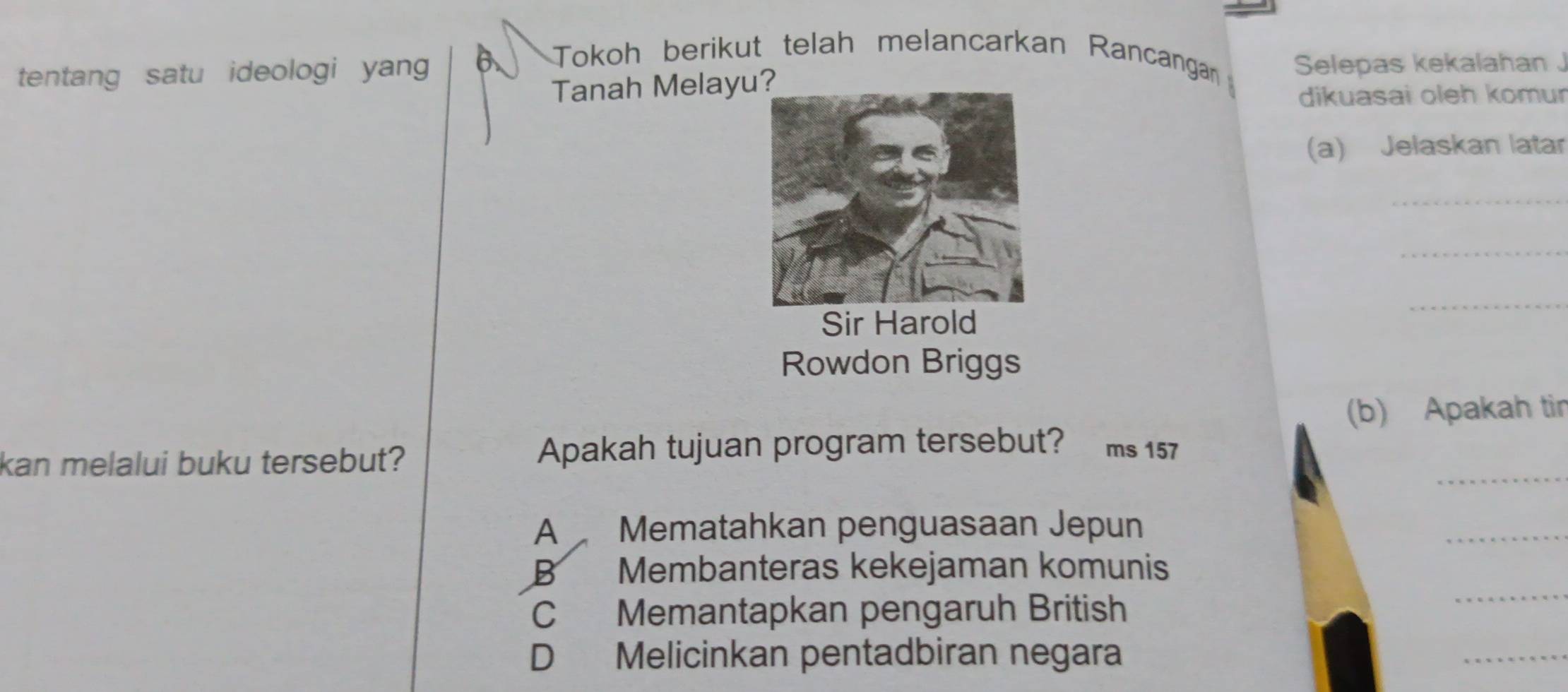 tentang satu ideologi yang B. Tokoh berikut telah melancarkan Rancangan Selepas kekalahan J
Tanah Melayu
dikuasai oleh komur
(a) Jelaskan latar
_
_
Sir Harold
_
Rowdon Briggs
(b) Apakah tir
_
kan melalui buku tersebut? Apakah tujuan program tersebut? ms 157
A Mematahkan penguasaan Jepun
_
B Membanteras kekejaman komunis
C Memantapkan pengaruh British
_
D Melicinkan pentadbiran negara
_