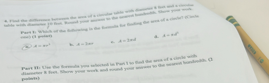 Find the difference between the area of a circular table with diameter 8 feet and a circular
table with diameter 10 feet. Round your answer to the nearest hundredth. Show your work.
P Part I: Which of the following is the formula for finding the area of a circle? (Circle
one) (1 point) d. A=π d^2
a. A=π r^2 b. A=2π r c. A=2π d
a
Part II: Use the formula you selected in Part I to find the area of a circle with
diameter 8 feet. Show your work and round your answer to the nearest hundredth. (2
points)