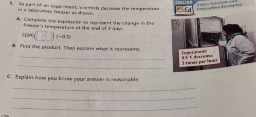 ONLINE 
1. As part of an experiment, scientists decrease the temperature ☺Ed Interactive Examples 
in a laboratory freezer as shown. 
A. Complete the expression to represent the change in the 
freezer's temperature at the end of 2 days. 
2(24) (-0.5)
B. Find the product. Then explain what it represents 
_Experiment: 0.5 F decrease 
_
3 times per hour
C. Explain how you know your answer is reasonable. 
_ 
_ 
_