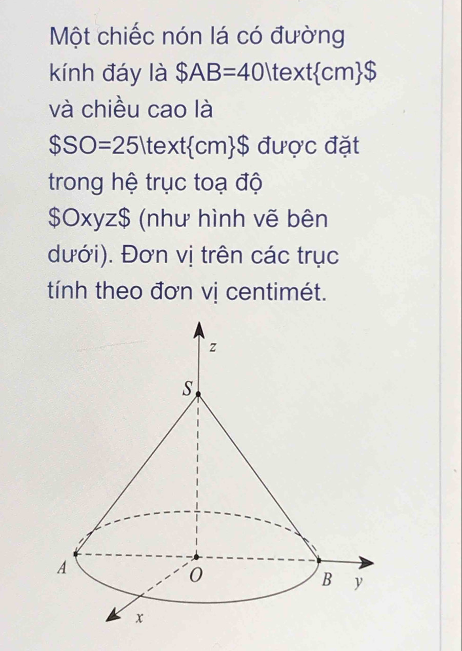 Một chiếc nón lá có đường 
kính đáy là $AB=40 te xt cm $
và chiều cao là
$SO=25 t 2xt  cm $ được đặt 
trong hệ trục toạ độ
$0xyz$ (như hình vẽ bên 
dưới). Đơn vị trên các trục 
tính theo đơn vị centimét.