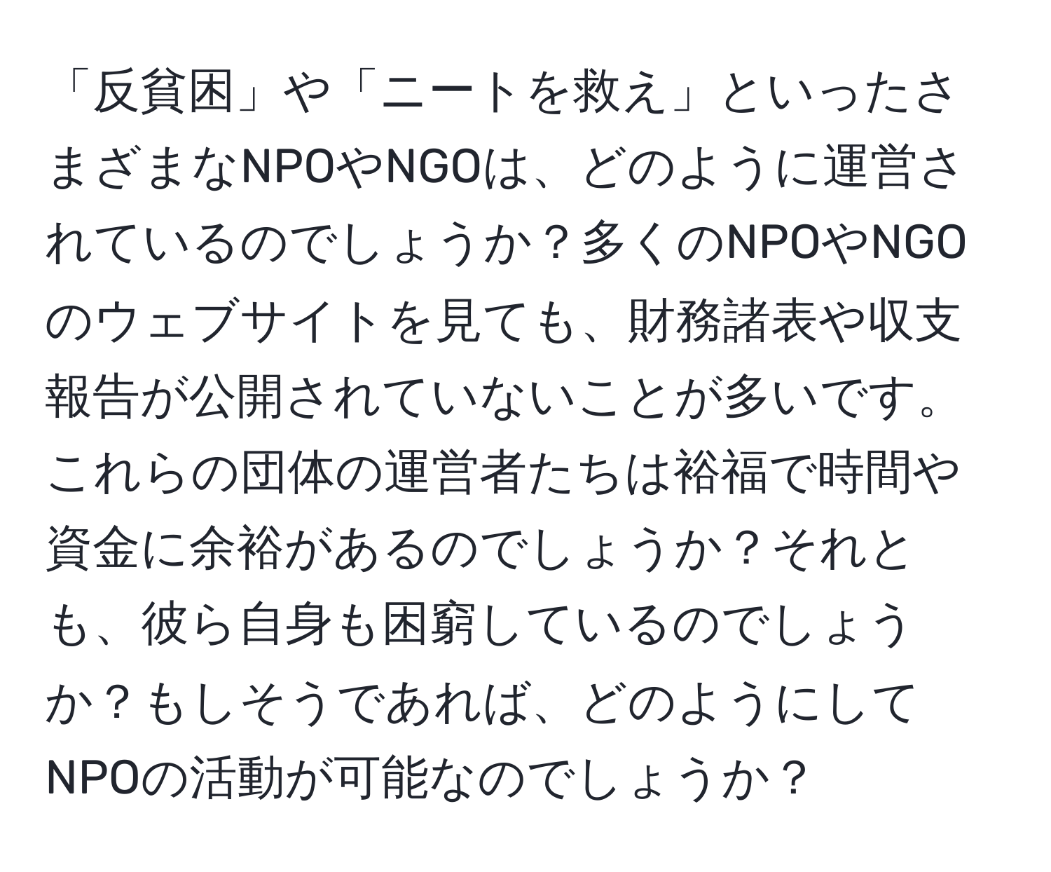 「反貧困」や「ニートを救え」といったさまざまなNPOやNGOは、どのように運営されているのでしょうか？多くのNPOやNGOのウェブサイトを見ても、財務諸表や収支報告が公開されていないことが多いです。これらの団体の運営者たちは裕福で時間や資金に余裕があるのでしょうか？それとも、彼ら自身も困窮しているのでしょうか？もしそうであれば、どのようにしてNPOの活動が可能なのでしょうか？