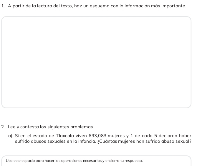 A partir de la lectura del texto, haz un esquema con la información más importante. 
2. Lee y contesta los siguientes problemas. 
a) Si en el estado de Tlaxcala viven 693,083 mujeres y 1 de cada 5 declaran haber 
sufrido abusos sexuales en la infancia. ¿Cuántas mujeres han sufrido abuso sexual? 
Usa este espacio para hacer las operaciones necesarias y encierra tu respuesta.