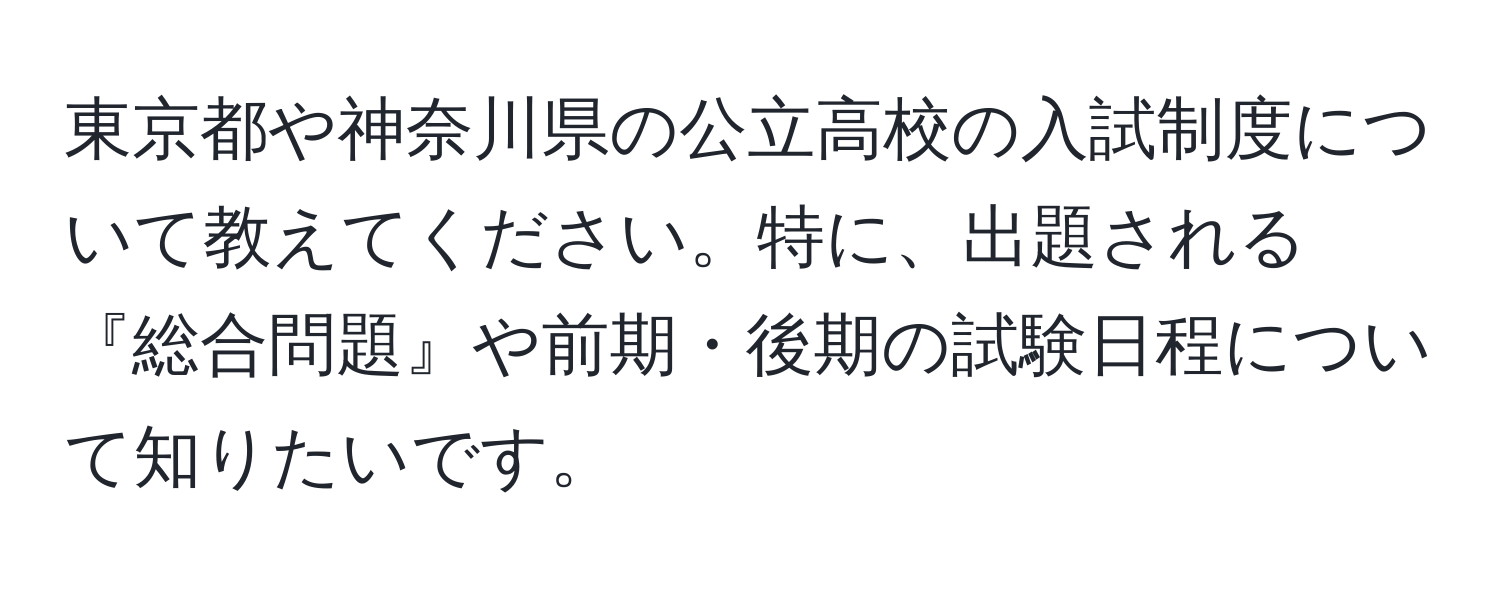 東京都や神奈川県の公立高校の入試制度について教えてください。特に、出題される『総合問題』や前期・後期の試験日程について知りたいです。