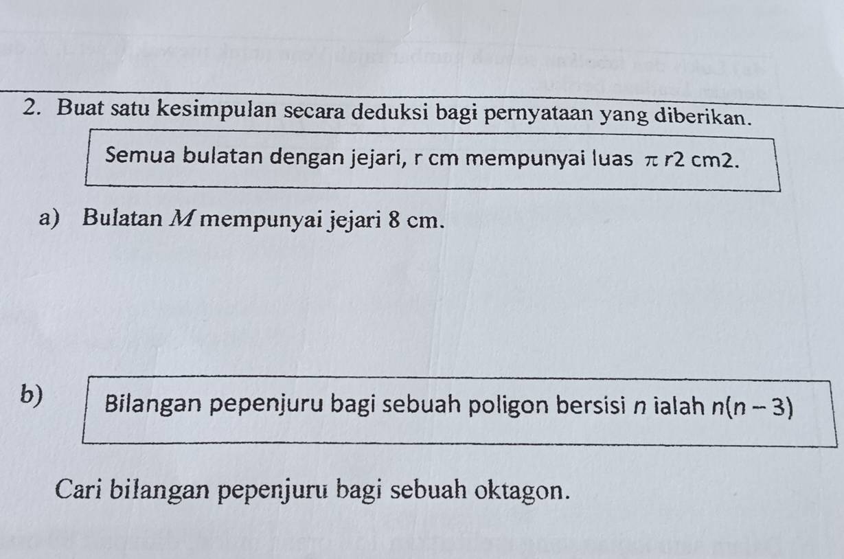 Buat satu kesimpulan secara deduksi bagi pernyataan yang diberikan. 
Semua bulatan dengan jejari, r cm mempunyai luas π r2 cm2. 
a) Bulatan M mempunyai jejari 8 cm. 
b) Bilangan pepenjuru bagi sebuah poligon bersisi n ialah n(n-3)
Cari bilangan pepenjuru bagi sebuah oktagon.