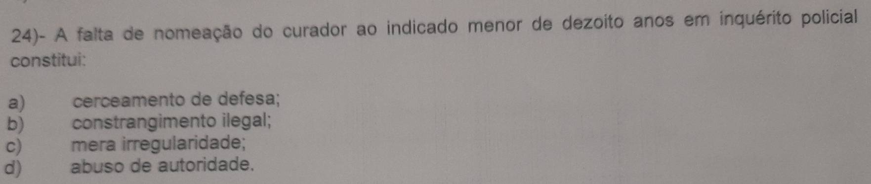 24)- A falta de nomeação do curador ao indicado menor de dezoito anos em inquérito policial
constitui:
a) cerceamento de defesa;
b) constrangimento ilegal;
c) mera irregularidade;
d) abuso de autoridade.