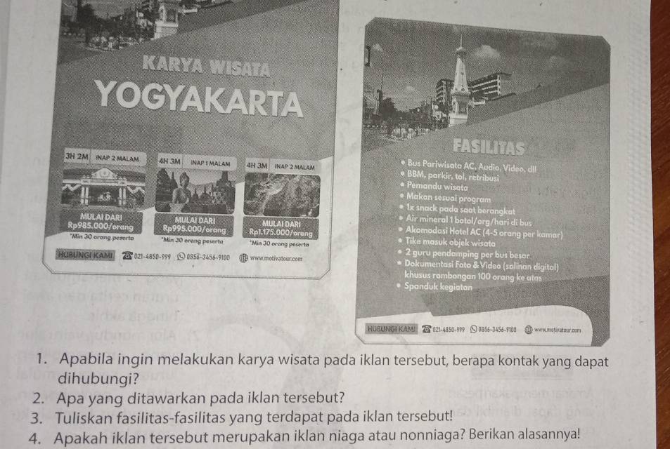 Apabila ingin melakukan karya wisata pada iklan tersebut, berapa kontak yang dapat 
dihubungi? 
2. Apa yang ditawarkan pada iklan tersebut? 
3. Tuliskan fasilitas-fasilitas yang terdapat pada iklan tersebut! 
4. Apakah iklan tersebut merupakan iklan niaga atau nonniaga? Berikan alasannya!