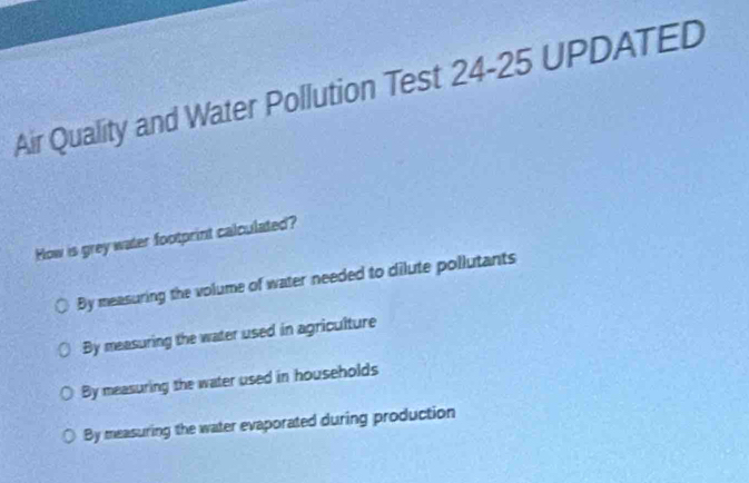 Air Quality and Water Pollution Test 24-25 UPDATED
How is grey water footprint calculated?
By measuring the volume of water needed to dilute pollutants
By measuring the water used in agriculture
By measuring the water used in households
By measuring the water evaporated during production