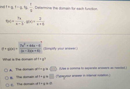 ind f+g, f-g, fg,  f/g . Determine the domain for each function.
f(x)= 7x/x-3 , g(x)= 2/x+6 
(f+g)(x)= (7x^2+44x-6)/(x-3)(x+6)  (Simplify your answer.)
What is the domain of f+g ?
A. The domain of f+g is . (Use a comma to separate answers as needed.)
B. The domain of f+g is □ . (Typeryour answer in interval notation.)
C.The domain of f+g is Ø.