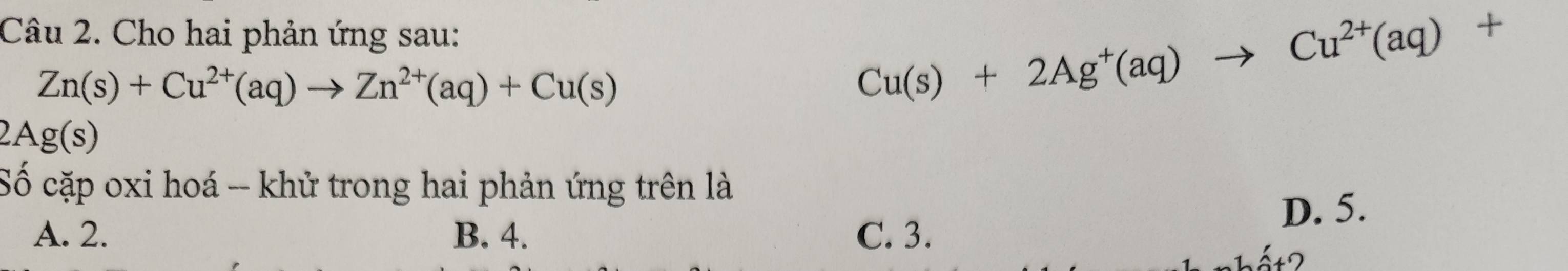 Cho hai phản ứng sau:
Zn(s)+Cu^(2+)(aq)to Zn^(2+)(aq)+Cu(s)
Cu(s)+2Ag^+(aq)to Cu^(2+)(aq)+
2Ag( s
Số cặp oxi hoá -- khử trong hai phản ứng trên là
D. 5.
A. 2. B. 4. C. 3.