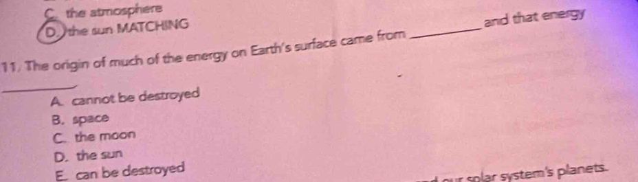 C the atmosphere
D. the sun MATCHING
and that energy
11. The origin of much of the energy on Earth's surface came from
_
_
A. cannot be destroyed
B. space
C. the moon
D. the sun
E can be destroyed
our solar system's planets.