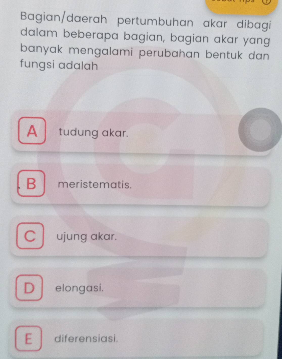 Bagian/daerah pertumbuhan akar dibagi
dalam beberapa bagian, bagian akar yang
banyak mengalami perubahan bentuk dan
fungsi adalah
A tudung akar.
B meristematis.
C ujung akar.
D elongasi.
E diferensiasi.