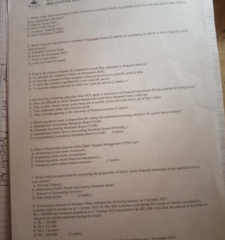 A 2024.ANSWER AL
1. Which of the following financial ratios measures a company's ability to generate profit from its sales and is often used to
assess operational efficiency?
B. Cvss Profit Margin A. Debt so Equity Ratio
C. Inventory Turnover Ratio
D. Acid-Teut Ratio (2 marks)
2. Which financial ratio assesses a company's long-term financial stability by examining its ability to cover long-term debt
with its assets?
A. Inventory Turnover Ratio
B. Return on Investrent (ROI)
C. Debt to Asset Ratio
D. Acid-Test Ratio (2 marks)
3. What is the primary purpose of a statement of cash flow statement in financial analysis?
A. To calculate the company's return on investment (ROI)
B. To provide a snapshot of the company's financial position at a specific point in time
C. To show the company's profitability over a specific period 1
D. To track the sources and uses of cash over a specific period (2 marks)
4. Which of the following criticisms does NOT apply to historical cost financial statements during a period of rising prices?
A. They are difficult to verify because transactions could have happened many years ago
B. They contain mixed values; some items are at current values and some are at out of date values
C. They understate assets and overstate profit
D. They overstate gearing in the statement of financial position (2 marks)
5. Which regulatory body is responsible for setting international accounting standards for public sector entities?
A. International Accounting Standards Board (IASB)
B. Financial Accounting Standards Board (FASB)
C. International Public Sector Accounting Standards Board (IPSASB)
D. Governmental Accounting Standards Board (GASB) 2 marks)
6. What is the primary purpose of the Public Finance Management (PFM) Act?
A. Promoting private sector investment
B. Regulating public sector procurement
C. Enhancing public sector financial transparency
D. Managing public sector human resources (2 marks)
7. Which entity is responsible for overseeing the preparation of public sector financial statements at the national level in
your country?
A. National Treasury
B. International Public Sector Accounting Standards Board
C. Director of Accounting Services 
D. State corporations (2 marks).
8. The insurance account of William Obote indicated the following balance on 1 October 2023:
Insurance paid in advance as at 1 October 2023 Sh.786, 800. Insurance paid during the month of October amounted to
Sh.1, 426,600 and insurance prepaid as at 31 October 2023 amounted to Sh.483, 000. Calculate the amount of insurance to
charge in the income statement during the month.
A. Sh.1, 122,800
B. Sh.2, 213,400
C. Sh.1, 730,400
D. Sh.1, 426,600 (2 marks)