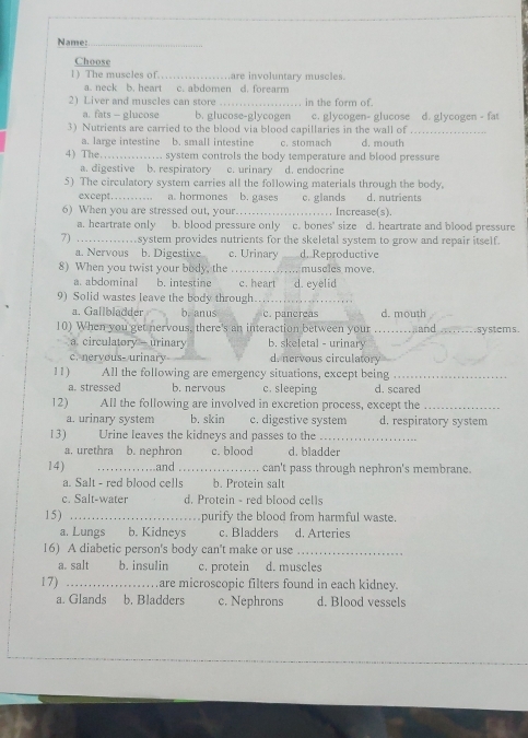 Name:._
Choose
1) The muscles of._ are involuntary muscles.
a. neck b. heart c. abdomen d. forearm
2) Liver and muscles can store _in the form of
a. fats - glucose b. glucose-glycogen c. glycogen- glucose d. glycogen - fat
3) Nutrients are carried to the blood via blood capillaries in the wall of_
a. large intestine b. small intestine c. stomach d. mouth
4) The_ system controls the body temperature and blood pressure
a. digestive b. respiratory c. urinary d. endocrine
5) The circulatory system carries all the following materials through the body.
except........... a. hormones b. gases c. glands d. nutrients
6) When you are stressed out, your _. . Increase(s).
a. heartrate only b. blood pressure only c. bones' size d. heartrate and blood pressure
7) _system provides nutrients for the skeletal system to grow and repair itself.
a. Nervous b. Digestive c. Urinary d. Reproductive
8) When you twist your body, the .._ muscles move.
a. abdominal b. intestine c. heart d. eyelid
9) Solid wastes leave the body through._
a. Gallbladder b. anus c. panereas d. mouth
10) When you get nervous, there's an interaction between your _and _sy stem s .
a. circulatory - urinary b. skeletal - urinary
c. nervous- urinary d. nervous circulatory
11) All the following are emergency situations, except being_
a. stressed b. nervous c. sleeping d. scared
12) All the following are involved in excretion process, except the_
a. urinary system b. skin c. digestive system d. respiratory system
13) Urine leaves the kidneys and passes to the_
a. urethra b. nephron c. blood d. bladder
14) _and_ can't pass through nephron's membrane.
a. Salt - red blood cells b. Protein salt
c. Salt-water d. Protein - red blood cells
15) _purify the blood from harmful waste.
a. Lungs b. Kidneys c. Bladders d. Arteries
16) A diabetic person's body can't make or use_
a. salt b. insulin c. protein d. muscles
17) _are microscopic filters found in each kidney.
a. Glands b. Bladders c. Nephrons d. Blood vessels