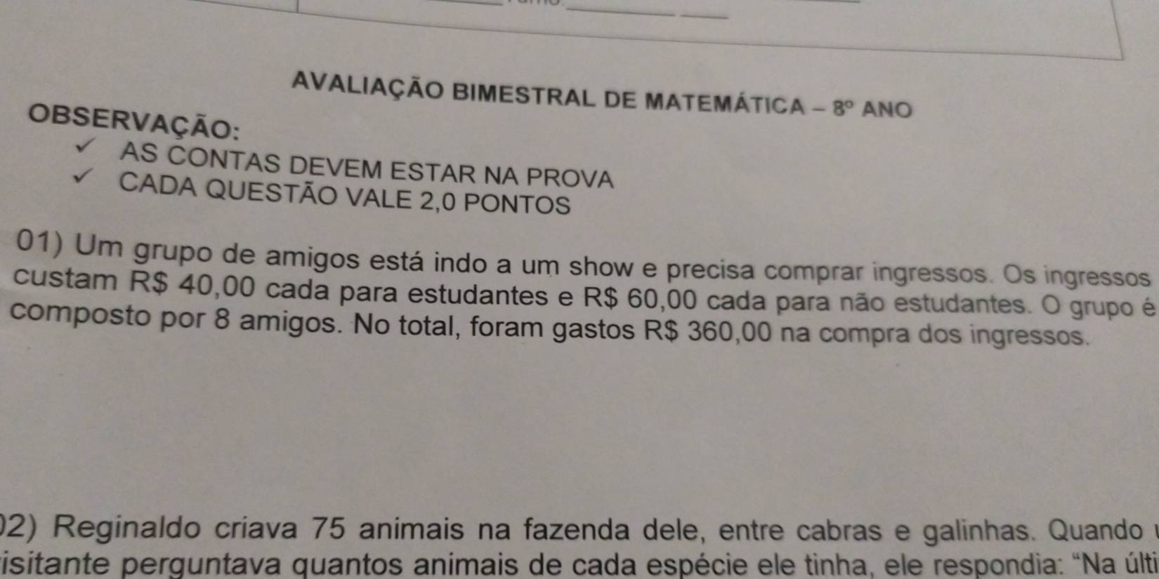 AVALIAÇÃO BIMESTRAL DE MATEMÁTICA - - 8° ANO 
OBSERVAÇÃO: 
AS CONTAS DEVEM ESTAR NA PROVA 
CADA QUESTÃO VALE 2,0 PONTOS 
01) Um grupo de amigos está indo a um show e precisa comprar ingressos. Os ingressos 
custam R$ 40,00 cada para estudantes e R$ 60,00 cada para não estudantes. O grupo é 
composto por 8 amigos. No total, foram gastos R$ 360,00 na compra dos ingressos. 
02) Reginaldo críava 75 animais na fazenda dele, entre cabras e galinhas. Quando na 
visitante perguntava quantos animais de cada espécie ele tinha, ele respondia: "Na últi