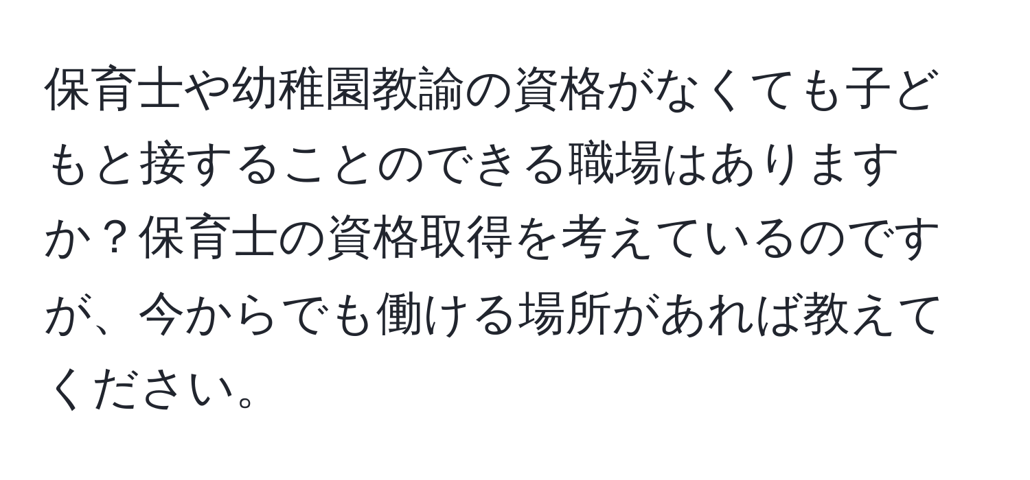 保育士や幼稚園教諭の資格がなくても子どもと接することのできる職場はありますか？保育士の資格取得を考えているのですが、今からでも働ける場所があれば教えてください。