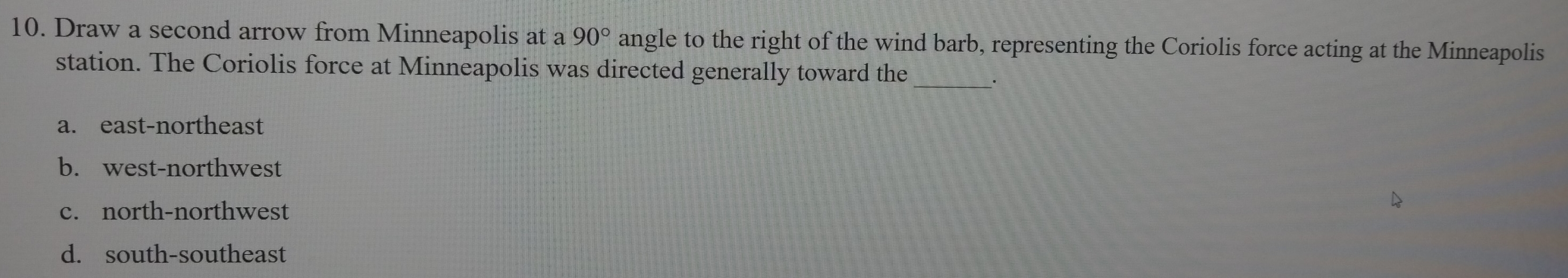 Draw a second arrow from Minneapolis at a 90° angle to the right of the wind barb, representing the Coriolis force acting at the Minneapolis
station. The Coriolis force at Minneapolis was directed generally toward the
_·
a. east-northeast
b. west-northwest
c. north-northwest
d. south-southeast