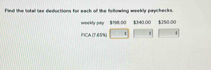 Find the total tax deductions for each of the following weekly paychecks. 
weekly pay $198.00 $340.00 $250.00
FICA (7.65%)