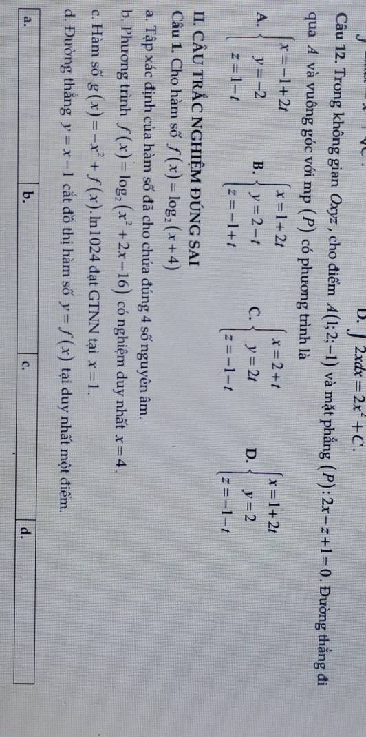 D. ∈t 2xdx=2x^2+C. 
Câu 12. Trong không gian Oxyz , cho điểm A(1;2;-1) và mặt phẳng (P): :2x-z+1=0. Đường thẳng đi
qua A và vuông góc với mp (P) có phương trình là
A. beginarrayl x=-1+2t y=-2 z=1-tendarray. B. beginarrayl x=1+2t y=2-t z=-1+tendarray. C. beginarrayl x=2+t y=2t z=-1-tendarray. D. beginarrayl x=1+2t y=2 z=-1-tendarray.
II. cÂU TRÁC NGHIỆM đÚNG SAI
Câu 1. Cho hàm số f(x)=log _2(x+4)
a. Tập xác định của hàm số đã cho chứa đúng 4 số nguyên âm.
b. Phương trình f(x)=log _2(x^2+2x-16) có nghiệm duy nhất x=4. 
c. Hàm số g(x)=-x^2+f(x). ln1024 đạt GTNN tại x=1. 
d. Đường thắng y=x-1 cắt đồ thị hàm số y=f(x) tại duy nhất một điểm.
a.
b.
C.
d.