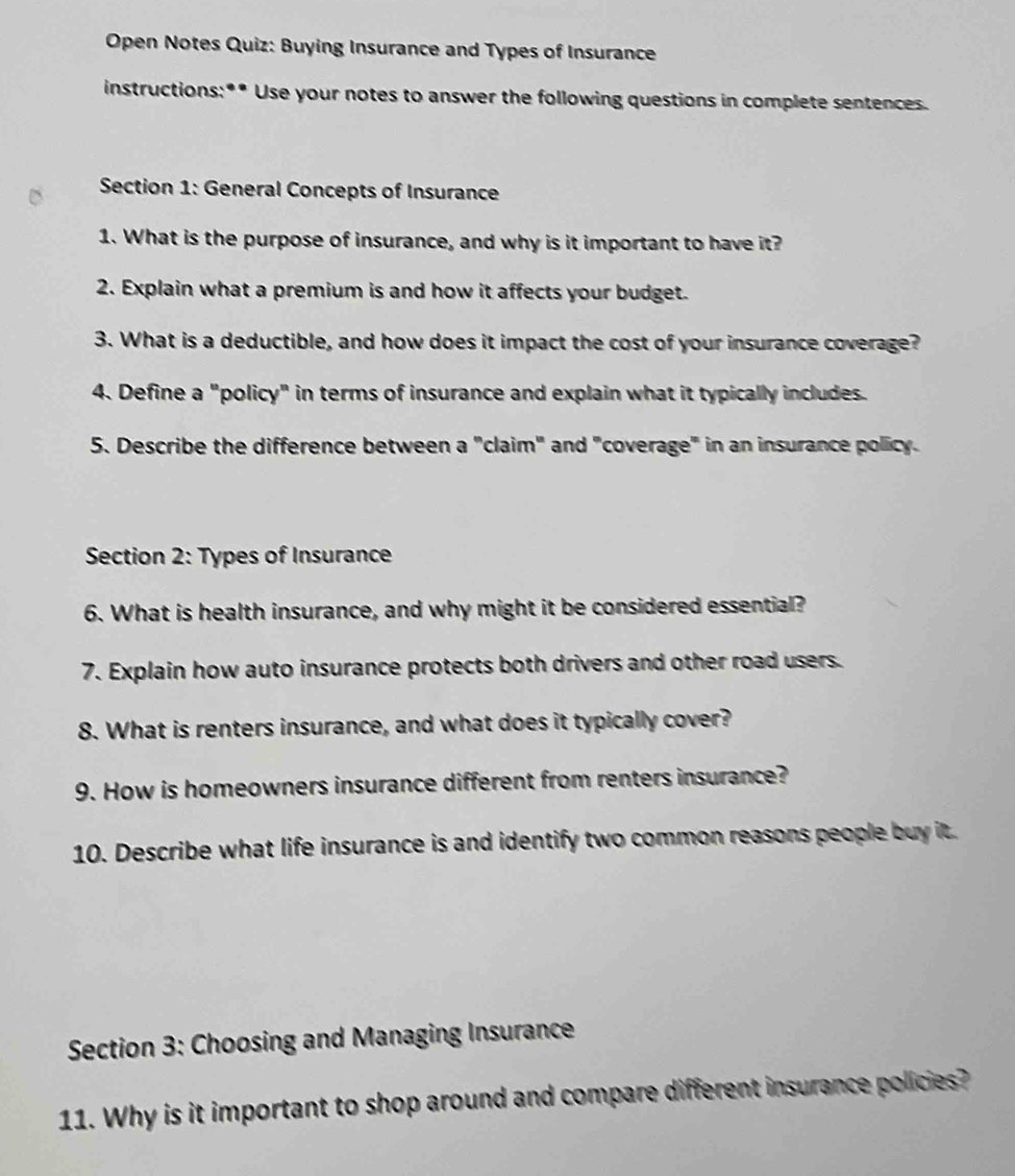 Open Notes Quiz: Buying Insurance and Types of Insurance 
instructions:** Use your notes to answer the following questions in complete sentences. 
Section 1: General Concepts of Insurance 
1. What is the purpose of insurance, and why is it important to have it? 
2. Explain what a premium is and how it affects your budget. 
3. What is a deductible, and how does it impact the cost of your insurance coverage? 
4. Define a "policy" in terms of insurance and explain what it typically includes. 
5. Describe the difference between a "claim" and "coverage" in an insurance policy. 
Section 2: Types of Insurance 
6. What is health insurance, and why might it be considered essential? 
7. Explain how auto insurance protects both drivers and other road users. 
8. What is renters insurance, and what does it typically cover? 
9. How is homeowners insurance different from renters insurance? 
10. Describe what life insurance is and identify two common reasons people buy it. 
Section 3: Choosing and Managing Insurance 
11. Why is it important to shop around and compare different insurance policies?