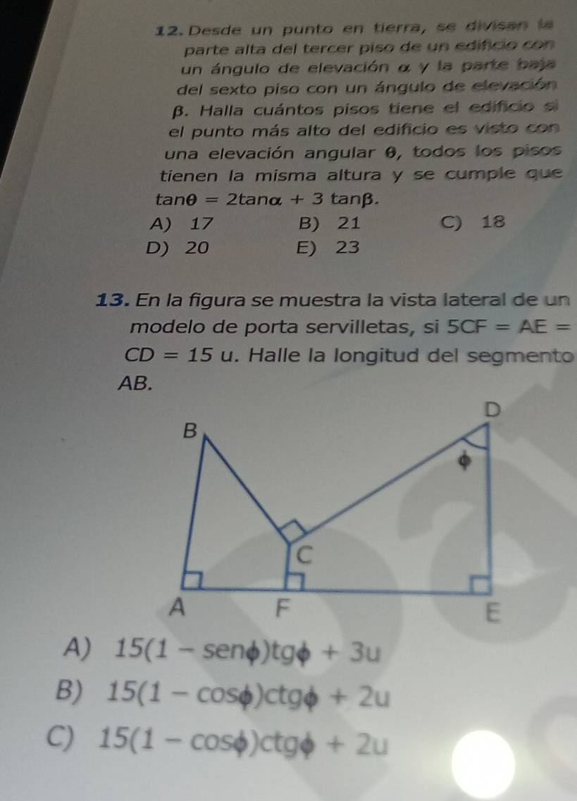Desde un punto en tierra, se divisan l
parte alta del tercer piso de un edificio co n 
un ángulo de elevación α y la parte baja
del sexto piso con un ángulo de elevación
β. Halla cuántos pisos tiene el edificio si
el punto más alto del edificio es visto con
una elevación angular θ, todos los pisos
tienen la misma altura y se cumple que
tan θ =2tan alpha +3tan beta.
A) 17 B) 21 C) 18
D) 20 E) 23
13. En la figura se muestra la vista lateral de un
modelo de porta servilletas, si 5CF=AE=
CD=15u. Halle la longitud del segmento
AB.
A) 15(1-sen phi )tgphi +3u
B) 15(1-cos phi )ctgphi +2u
C) 15(1-cos phi )ctgphi +2u