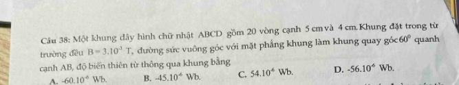 Một khung dây hình chữ nhật ABCD gồm 20 vòng cạnh 5 cm và 4 cm.Khung đặt trong từ
trường đều B=3.10^(-3)T đường sức vuông góc với mặt phẳng khung làm khung quay gó c60° quanh
cạnh AB, độ biến thiên từ thông qua khung bằng Vb. D. -56.10^(-6)Wb.
A. -60.10^6Wb. B. -45.10^(-6)W b. C. 54.10^6 V