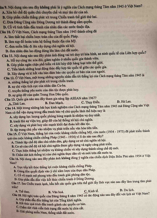 ầu 9. Nội dung nào sau đây không phải là ý nghĩa của Cách mạng tháng Tám năm 1945 ở Việt Nam?
A. Xóa bỏ chế độ quân chủ chuyên chế và mọi tàn dư của nó.
B. Góp phần chiến thắng phát xít trong Chiến tranh thế giới thứ hai,
C. Đưa Đảng Cộng sản Đông Dương trở thành đảng cầm quyền.
D. Cổ vũ tinh thần đấu tranh của nhân dân các nước thuộc địa.
Câu 10. Ở Việt Nam, Cách mạng tháng Tám năm 1945 thành công đã
A. làm thất bại chiến lược toàn cầu của đế quốc Pháp.
B. làm sụp đổ hoàn toàn hệ thống thuộc địa của Mỹ.
C. đưa miền Bắc đi lên xây dựng chủ nghĩa xã hội.
D. đưa nhân dân lao động đứng lên làm chủ đất nước.
Câu 11. Nội dung nào sau dây phản ánh đúng vai trò duy trì hòa bình, an ninh quốc tế của Liên hợp quốc?
A. Hỗ trợ công tác xóa đói, giảm nghèo ở nhiều quốc gia thành viên.
B. Góp phần ngăn chặn phổ biến vũ khí hủy diệt hàng loạt trên thế giới.
C. Tiến hành những hoạt động thúc đẩy hợp tác quốc tế giữa các quốc gia.
D. Xây dựng và kí kết văn bản đảm bảo các quyền cơ bản của con người.
Câu 12. Ở Việt Nam, một trong những nguyên nhân dẫn tới thắng lợi của Cách mạng tháng Tám năm 1945 là
A. những thắng lợi phe phát xít trong chiến tranh.
B. sự chỉ viện tích cực của nhân dân Cu-ba.
C. truyền thống yêu nước của dân tộc được phát huy.
D. sự giúp đỡ của quân Trung Hoa Dân quốc.
Câu 13. Quốc gia nào sau đây tham gia sáng lập ASEAN năm 1967?
A. Thái Lan. B. Đan Mạch. C. Thụy Điển. D. Hà Lan.
Câu 14. Một trong những bài học kinh nghiệm của Cách mạng tháng Tám năm 1945 mà Đảng Cộng sản Việt
Nam có thể vận dụng trong đấu tranh bảo vệ chủ quyền lãnh thổ hiện nay là
A. xây dựng lực lượng quốc phòng hùng mạnh là nhiệm vụ duy nhất.
B. tranh thủ sự viện trợ, giúp đỡ của hệ thống xã hội chủ nghĩa.
C. xây dựng và phát huy sức mạnh khối đại đoàn kết dân tộc.
D. tập trung chủ yếu vào nhiệm vụ phát triển nền văn hóa tiên tiến.
Câu 15. Ở Việt Nam, thẳng lợi của cuộc kháng chiến chống Mỹ, cứu nước (1954 - 1975) đã phát triển thành
quả của cuộc kháng chiến chống Pháp (1945 - 1954) vì lí do nào sau đây?
A. Thành lập chế độ dân chủ nhân dân, gây dựng cơ sở chủ nghĩa xã hội.
B. Cơ sở của chế độ xã hội chủ nghĩa được gây dựng và ngày cảng phát triển.
C. Thực hiện thắng lợi nhiệm vụ kháng chiến và xây dựng thành công chế độ mới.
D. Chẩm dứt ách thống trị của chủ nghĩa thực dân cũ và mới trên đất nước ta.
Câu 16. Nội dung nào sau đây phản ánh không đúng ý nghĩa của chiến dịch Điện Biên Phủ năm 1954 ở Việt
Nam?
A. Trực tiếp kết thúc thắng lợi cuộc kháng chiến chống Pháp.
B. Giáng đòn quyết định vào ý chí xâm lược của thực dân Pháp.
C. Cổ vũ mạnh mẽ phong trào đầu tranh giải phóng dân tộc.
D. Góp phần dẫn đến việc kết thúc chiến tranh ở Đông Dương.
Câu 17. Sau Chiến tranh lạnh, hầu hết các quốc gia trên thế giới lấy lĩnh vực nào sau đây làm trung tâm phát
triển?
A. Thể thao. B. Văn hoá. C. Kinh tế. D. Du ljch.
Cầu 18. Hội nghị toàn quốc của Đảng tháng 8 năm 1945 có tác động nào sau đây đối với lịch sử Việt Nam?
A. Góp phần dẫn đến thắng lợi của Tổng khởi nghĩa.
B. Kết thúc quá trình đầu tranh giành các quyền cơ bản.
C. Chẩm dứt vĩnh viễn tình trạng đất nước bị chia cắt.
D. Giải phóng miền Nam, thống nhất đất nước.