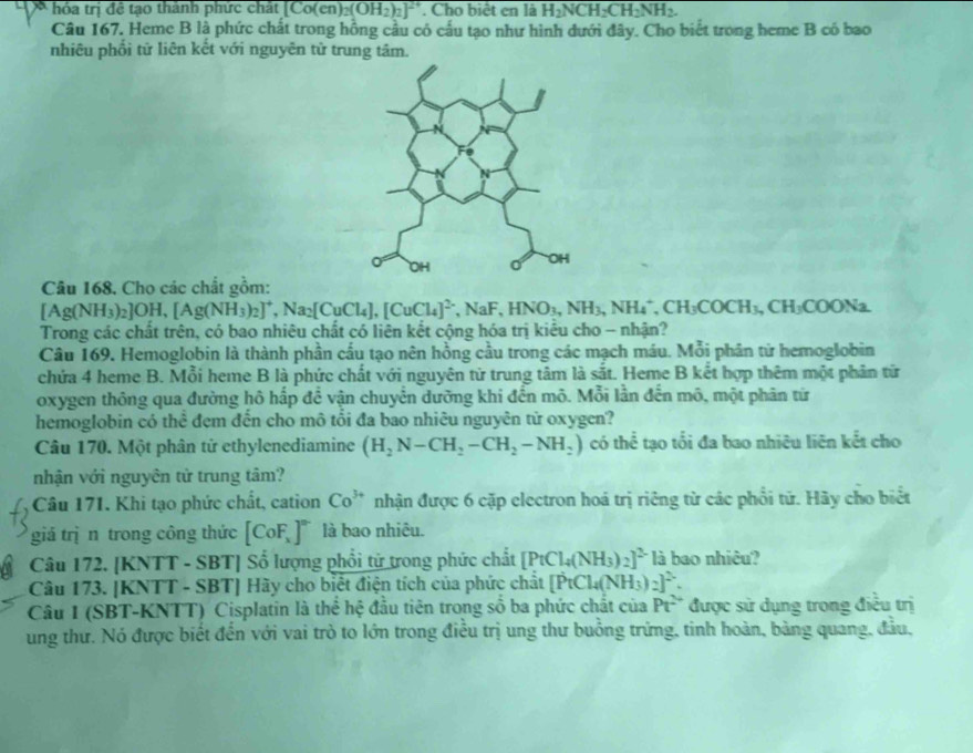 óa trị  để tạo thành phức chắt [Co(en)_2(OH_2)_2]^24 '. Cho biệt en là H_2NCH_2CH_2NH_2.
Câu 167. Heme B là phức chất trong hồng cầu có cấu tạo như hình dưới đây. Cho biết trong heme B có bao
nhiêu phối tử liên kết với nguyên tử trung tâm.
Câu 168. Cho các chất gồm:
[Ag(NH_3)_2]OH,[Ag(NH_3)_2]^+,Na_2[CuCl_4],[CuCl_4]^2,NaF,HNO_3,NH_4^(+,CH_3)COCH_3,CH_3COONa.
Trong các chất trên, có bao nhiêu chất có liên kết cộng hóa trị kiều cho - nhận?
Câu 169. Hemoglobin là thành phần cấu tạo nên hồng cầu trong các mạch máu. Mỗi phân tử hemoglobin
chứa 4 heme B. Mỗi heme B là phức chất với nguyên tử trung tâm là sắt. Heme B kết hợp thêm một phân từ
oxygen thông qua đường hô hấp để vận chuyển dưỡng khi đến mô. Mỗi lần đến mô, một phân từ
hemoglobin có thể đẹm đến cho mô tổi đa bao nhiêu nguyên tử oxygen?
Câu 170. Một phân tử ethylenediamine (H_2N-CH_2-CH_2-NH_2) có thể tạo tối đa bao nhiêu liên kết cho
nhận với nguyên từ trung tâm?
Câu 171. Khi tạo phức chất, cation Co^(3+) nhận được 6 cặp electron hoá trị riêng từ các phổi tử. Hãy cho biết
giá trị n trong công thức [CoF_x]^circ  là bao nhiêu.
Câu 172. [KNTT - SBT] Số lượng phổi tử trong phức chất [PtCl_4(NH_3)_2]^2- là bao nhiêu?
Câu 173. [KNTT - SBT] Hãy cho biết điện tích của phức chất [PtCl_4(NH_3)_2]^2.
Câu I (SBT-KNTT) Cisplatin là thể hệ đầu tiên trong số ba phức chất của Pt^(2+) được sử dụng trong điều trị
ung thư. Nó được biết đến với vai trò to lớn trong điều trị ung thư buồng trứng, tinh hoàn, bảng quang, đầu,