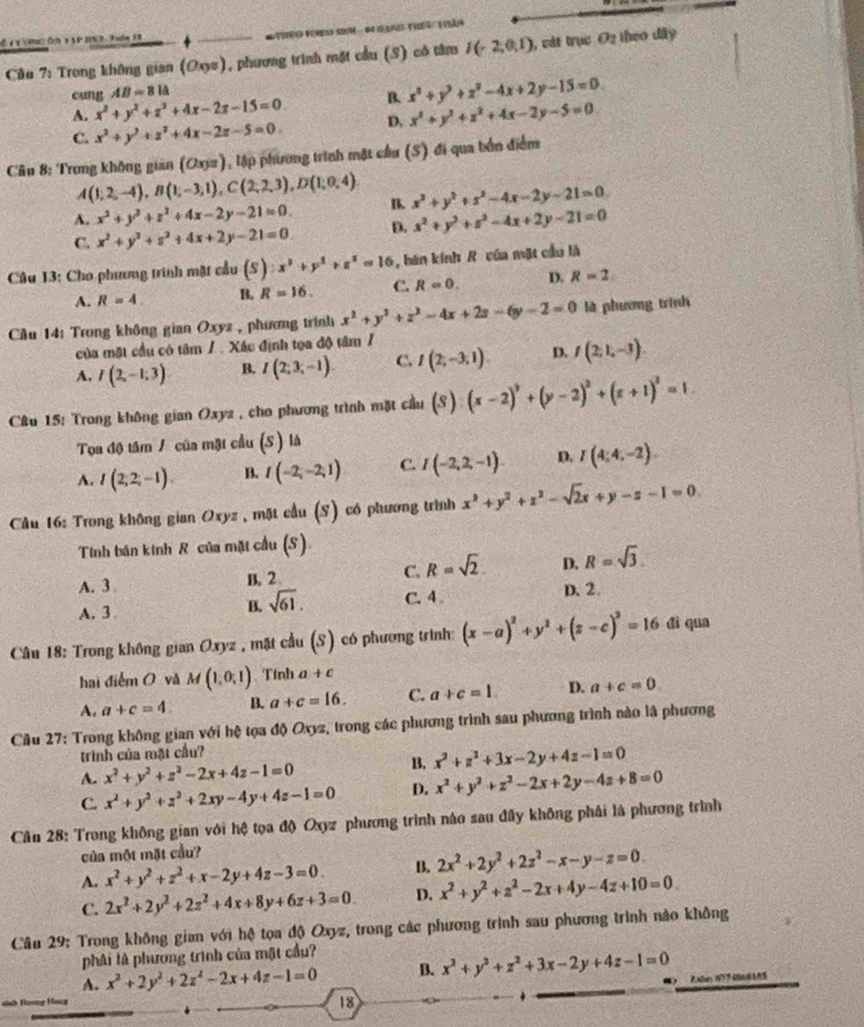 É t T (R0 ( 3 S P 363 Tuln 13
Câu 7: Trong không gian (Oxs), phương trình mặt cầu (S) có tâm I(-2,0,1) , cát trục O2 theo dây
cang AB=81△
A. x^2+y^2+z^2+4x-2z-15=0 B. x^2+y^2+z^2-4x+2y-15=0
D. x^2+y^2+z^2+4x-2y-5=0
C. x^2+y^2+z^2+4x-2z-5=0
Câu 8: Trong không gian (Ox) a 1, lập phương trình mặt cầu (S) đi qua bốn điểm
A(1,2,-4),B(1;-3;1),C(2,2,3),D(1;0,4) B. x^2+y^2+z^2-4x-2y-21=0.
A. x^2+y^2+z^2+4x-2y-21=0. x^2+y^2+z^2-4x+2y-21=0
C. x^2+y^2+z^2+4x+2y-21=0.
D.
Câu 13: Cho phương trình mặt cầu (S):x^2+y^2+z^2=16 , bán kính R của mặt cầu là
A. R=4 B, R=16. C. R=0. D. R=2
Cu 14: Trong không gian Oxyz , phương trình x^2+y^2+z^2-4x+2z-6y-2=0 là phương trình
của mặt cầu có tâm / . Xác định tọa độ tâm /
A. I(2,-1.3) B. I(2;3;-1). C. I(2;-3,1) D. f(2,1,-3).
C&u 15: Trong không gian Oxyz , cho phương trình mặt cầu (S):(x-2)^2+(y-2)^2+(z+1)^3=1.
Tọoa độ tâm / của mặt cầu (S ) là
A. I(2;2;-1). B. I(-2;-2;1) C. I(-2,2,-1) D. I(4;4;-2).
Câu 16: Trong không gian Oxyz , mặt cầu (S) có phương trình x^2+y^2+z^2-sqrt(2)x+y-z-I=0.
Tinh bán kinh R của mặt cầu (S)
A. 3 B. 2 C. R=sqrt(2). D. R=sqrt(3)
C. 4. D. 2.
A.3
B. sqrt(61).
Câu 18: Trong không gian Oxyz , mặt cầu (S) có phương trình: (x-a)^2+y^2+(z-c)^2=16 dì qua
hai điểm O và M(1,0,1) Tinh a+c
A. a+c=4 B. a+c=16. C. a+c=1. D. a+c=0.
Cầu 27: Trong không gian với hệ tọa độ Oxyz, trong các phương trình sau phương trình nào là phương
trình của mặt cầu?
B. x^2+z^2+3x-2y+4z-1=0
A. x^2+y^2+z^2-2x+4z-1=0
C. x^2+y^2+z^2+2xy-4y+4z-1=0 D. x^2+y^2+z^2-2x+2y-4a+8=0
Cần 28: Trong không gian với hệ tọa độ Oxyz phương trình nào sau đầy không phải là phương trình
của một mặt cầu?
A. x^2+y^2+z^2+x-2y+4z-3=0 B. 2x^2+2y^2+2z^2-x-y-z=0.
C. 2x^2+2y^2+2z^2+4x+8y+6z+3=0. D. x^2+y^2+z^2-2x+4y-4z+10=0.
Cầu 29: Trong không gian với hệ tọa độ Oxyz, trong các phương trình sau phương trình nào không
phải là phương trình của mật cầu?
A. x^2+2y^2+2z^2-2x+4z-1=0 B. x^2+y^2+z^2+3x-2y+4z-1=0
=y Ho== 18
*