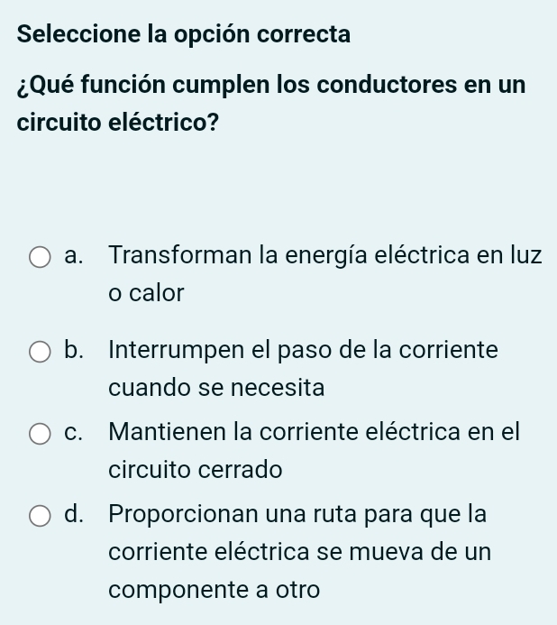 Seleccione la opción correcta
¿Qué función cumplen los conductores en un
circuito eléctrico?
a. Transforman la energía eléctrica en luz
o calor
b. Interrumpen el paso de la corriente
cuando se necesita
c. Mantienen la corriente eléctrica en el
circuito cerrado
d. Proporcionan una ruta para que la
corriente eléctrica se mueva de un
componente a otro