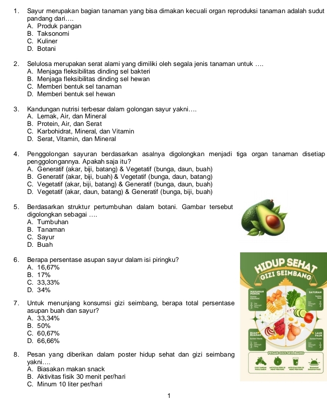 Sayur merupakan bagian tanaman yang bisa dimakan kecuali organ reproduksi tanaman adalah sudut
pandang dari....
A. Produk pangan
B. Taksonomi
C. Kuliner
D. Botani
2. Selulosa merupakan serat alami yang dimiliki oleh segala jenis tanaman untuk ....
A. Menjaga fleksibilitas dinding sel bakteri
B. Menjaga fleksibilitas dinding sel hewan
C. Memberi bentuk sel tanaman
D. Memberi bentuk sel hewan
3. Kandungan nutrisi terbesar dalam golongan sayur yakni....
A. Lemak, Air, dan Mineral
B. Protein, Air, dan Serat
C. Karbohidrat, Mineral, dan Vitamin
D. Serat, Vitamin, dan Mineral
4. Penggolongan sayuran berdasarkan asalnya digolongkan menjadi tiga organ tanaman disetiap
penggolongannya. Apakah saja itu?
A. Generatif (akar, biji, batang) & Vegetatif (bunga, daun, buah)
B. Generatif (akar, biji, buah) & Vegetatif (bunga, daun, batang)
C. Vegetatif (akar, biji, batang) & Generatif (bunga, daun, buah)
D. Vegetatif (akar, daun, batang) & Generatif (bunga, biji, buah)
5. Berdasarkan struktur pertumbuhan dalam botani. Gambar tersebut
digolongkan sebagai ....
A. Tumbuhan
B. Tanaman
C. Sayur
D. Buah
6. Berapa persentase asupan sayur dalam isi piringku?
A. 16,67%
B. 17%
C. 33,33%
D. 34%
7. Untuk menunjang konsumsi gizi seimbang, berapa total persentase
asupan buah dan sayur?
A. 33,34%
B. 50%
C. 60,67%
D. 66,66%
8. Pesan yang diberikan dalam poster hidup sehat dan gizi seimbang
yakni....
A. Biasakan makan snack
B. Aktivitas fisik 30 menit per/hari
C. Minum 10 liter per/hari
1